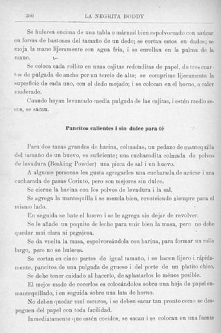 300                  L A NEGRITA DOUDY
-__                                 ______

     Se hulerea encima de una tabla o m6rrriol Lien espolvoreado con aa6car
en forma de Sast,ones del tamafio de un dedo; se cortan estos en dados; se
moja la mano lijeramente con agua €ria, i se enrollan en la palms de lit
mano.          b.

     Se coloca cada rollito en unas cajitas redonditas de papel, de tres cum.
tos de pulgadn de ancho por un tercio de alto; se comprime lijeramente la
superficie de cada uno, con el dedo mojado; i se colocan en el horno, a calor
Inoderado.
     Cuando hayan levantado media pulgada de las cajitas, i estdn inedio se-
cos, se sacan.


                   Pancitos calientes i sin duke para ti5


     Para dos tams grandes de harina, colmadas, un pedazo de mnnt,equilla
del tamafio de un huevo, es suficiente; una cucharadita colmada de polvos
de levadura (Keaking Powder) una pizca de sal i un huevo.
     A algunas personas les gusta agregarles una cucharada de az6car i una
cucharada de pasas Corinto, pero son mejores sin dulce.
     Se cierne la harina con 10s polvos de levadura i la sal.
     Se agrega la manteqnilla i se mexcla bien, revolviendo siempre para el
mismo lado.
     En seguida se bate el huevo i se le agrega sin dejar de revolver.
     8e le aiiade un poquito de leche para unir bien la masa, pero no debe
quedar mui clara ni pegajosa.
     Se da vuelta la masa, espolvorehdola con hnrinn, para formar un 1-0110
largo, pero no se huleren.
     Se cortan en cinco partes de igual tarnafio, i se hacen lijero i rdpida-
mente, pancitos de una pulgada de grueso i del porte de un platito chico.
     Se debe tener cuidado a1 hacerlo, de aplastarlos lo m h o s posible.
      El mejor modo de cocerlos es colochndolos sobre una hoja de papel en-
msntequillado, i en seguida sobre una lata de horno.
     No deben quedar mui oscurosAi se deben sacar tan pronto como se cles-
peguen del papel con todn facilidad.
      Inmediataniente que estdn cocidos, se sacan i se colocan en una fuente
 