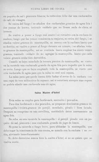 NLTEVO LIBRO DE COCINA                        31

un poquito de sal i pirriienta blanca; la reduccion debe dar una cucharadita
de cafB de vinagre.
     Se retira del fuego i se aiiaden dos cucharadas grandes de agua fria i
(10s yemas de huevo, teniendo cuidado que no lleven nada de Clara, ni
jerinen.
     Se vuelve a poner a fuego niui suave i se revuelve con la cuchara de
inadera; luego que las yeinas comiencen a cuajarse, se retira dcl fuego, i se
aiiaden veinte gramos de inantequilla, se meriea con la cuchara hasta q u e
se derrita; se vuelve a poner a1 fuego durante un ininuto, i se aiiaden vein-
te gramos de mantequilla; asi se continha hasta eniplear 10s ciento veinte
gramos, teniendo cuidado de no agregar la mantequilla, hasta que cada
veinte gramos est& bien derretidos.
     Cnando se haya inezclado la tercera porcion de mantequilla, se vierte
en la cacerola una cucliarada grande de agua fria para impedir que la salsa
se corte. Luego que se haya empleado toda la mantequilla, se vierte aun
otra cucharada de agua para que la salsa no est6 mni espesa.
     La salsa para que quede buena debe bafiar el reves de la cnchara con
una capa de tres militnetros de espesor, asi si estuviera siempre mas espesa
se podria afiadir una cucharada inas de agua.


                           Salsa Maitre d’h6tel

       Esta salsa se einplea para beefsteack, entrecSte i pescados.
       Para dos beef‘steack o dos pescados, se preparan doscientos gramos de
 mantequilla i treinta gramos de perejil, mondado, picado i bien lamdo.
.Despues se compriine en una servilleta, metikndolo Antes nuevamente en
 agua fria.
       Se echa en una cacerola la mantequilla i el perejil picado con un PO-
 quit0 de sal, piinienta i una cuchnrada grande de jug0 de limon.
       Se pone la cacerola a fuego lento, para ablandar la manteyuilla, que
 debe tener la consist,encia de una crerna, se mezcla con la cuchara i se re-
 tira, sirviendo inme~liat~arnente.
      No debe derretirse nunca bien la ma?tre d’hdtel, si no se quiere que se
 vuelva aceite.
 