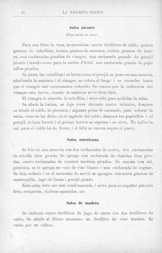 a2                       rJa KEGRITA DODDY

                                 Salsa picante
                              (Pwa carnes de mca)

     Para una libra de vaca, se necesitan: cuatro decilitros de caldo, quince
grarvios de cebollitaa, t>reintagramos de manteca, treinta grairios de hari-
na, tres cucharadas grandes de vinagre, una cucharada grande de perejil
picado i lavado coino para la mattre d’hdtel, una cucharada grande de pepi-
iiillos picados.
      Se pican las cebollitas i se lavan coni0 el perejil, se pone en una cacerola
afiadiendo la manteca i el vinagre, se coloca a1 fuego i se revuelve hasta
q u e el vinagre est4 enteramente reducido. Se conoce que la reduccion del
vinagre esta heclia, cuar,do la inanteca se ve bien Clara.
      E l vinagre lo absorbe la cebollita, i sirve sGlo para acidular la salsa.
      Se aiiade la harina, se deja cocer durante cuatro rninutos, despues
s e afiade el caldo, 1%pimienta i algunas gotas de caramelo, para colorar‘ la
salsa, como se ha dicho en el capitulo del caldo, despues 10s pepinillos i el
perejil, se liace hervir i a1 primer hervor se espuma i se sirve. No indico la
sal, pues el caldo ha de llevar, i si falta se sazona segun el gusto.

                               Salsa americana

      Se lrie en una cacerola con dos cucharadas de aceite, dos cucharadas
de celsolla bien picada. Se wgrega una cucharadn de chalotjas bien picw-
das, cuatro cucharadas de toinates tambien picados. Se sazona con sal,
pimienta, se le agregs un vas0 de vino blanco i una cucharada de cognac.
Se deja reducir i en el momento de servir se sgregan cincuent,a gramos de            a


mantequills, jug0 de limon i perejil picado.
      Esta salsa debe ser mui condimentada, i sirve para acoinpafiar pescrtdo
frito, croquet(as, chaletas apanadas, etc.

                               Salsa de madera

     Se reducen cuatro decilitros de jug0 de carne con dos decilitros de
caldo. Se afiade a1 6ltimo momento un decilitxo de 17ino madera. Se
cuela por un cedazo.
 