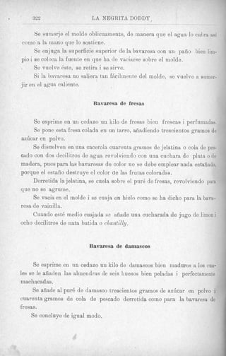 322                 LA NEGRITA DODDP
   ~         ~                                          ~




      Se sumerje el molde oblicuamente, de manera que el agua lo cubra %si
corno a la mano que lo sostiene.
      Se enjuga la superficie superior de la bavaresa con un paiio bien lim-
pi0 i B coloca la fuente en que ha de vaciarse sobre el molde.
       e
      Se vuelve &e, se retira i se sirve.
      Si la bavaresa no saliera tan fAcilinente del molde, se vuelvc a srimer-
 ..
jir en el agua chliente.


                            Bavaresa de fresas


     Se esprime en un cedazo u n kilo de fresas bien frescas i perfnmadas.
     Se pone esta fresa colada en un tarro, afiadiendo trescientos gramos de
azdcar en polvo.
     Se disuelven en una cacerola cuarenta grarnos de jelatina o cola de pes-
cado con dos decilitros de agua revolviendo con una cuchara de plata o de
madera, pues para las bavaresas de color no se debe emplear nadn estaiiado.
porque el estaiio destruye el color de las frutas coloradas.
     Derretida la jelatina, se cuela sobre el pur6 de fresas, revolviendo para
que no se agrume.
     Se vacia en el molde i se cuaja en hielo como se ha dicho para la bava-
resa de vainilla.
     Cuando est6 medio cuajada se aiiade una cucharada de jug0 de limoni
ocho decilitros de nata batida o clzantilly.


                           Bavaresa de damascos


      Se esprime en un cedazo un kilo de damascos bien maduros a 10s cua-
les se le afiaden las almendras de seis huesos bien peladas i perfectamente
machacadas.
     Se afiade a1 pur6 de damasco trescientos gramos de azdcar en polvo i
cuarenta gramos de cola de pescado derretida coin0 para la bavaresa de
fresas.
     Se concluye de igual modo.
 