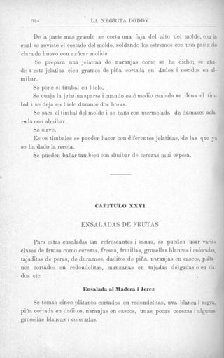 De la parte mas grande se corta una faja del alto del molde, con la
cual se reviste el costado del molde, soldando 10sestremos con una pasta de
clara de huevo con azlScar molida.
      Se prepara una jelatina de naranjas como se ha dicho; se aiia-
de a esta jelatina cien gramos de pifia cortada en dados i cocidos en al-
mibar.
     Se pone el bimbal en hielo.
     Se cuaja la jelatina aparte i cuando est6 niedio cuajada se llena el him-
bal i se deja en hielo durante dos horas.
     Se saca el timbal del molde i se baha con mermelada de darnasco acla-
rnda con almihar.
     Se sirve.
     Estos timbales se pueden hacer con diferentes jelatinas, de las que ya
se ha dado la receta.
     Se pueden bafiar tambien con almibar de cerezas mui espesa.




                              CAPITULO XXVI


                        ENSALADAS DE FRTJTAS

     Para estas ensaladas tan refrescantes i sanas, se pueden usar variss
clases de frutas como cerezas, fresas, frutillas, grosellas blancas i coloradas,
tajaditas de peras, de duraenos, daditos de pifia, n.tranjas en cascos, plita-
nos cortados en redondelitas, manzanas en tajadas delgadas o en da-
dos etc.

                         Ensalada a1 Madera i Jerez

      Se toman cinco plhtanos cortados en redondelitas, uva blanca i negra,
piiia cortada en daditos, naranjas en cascos, unas pocas cereeas i algunas
grosellas blancas i coloradas.
 