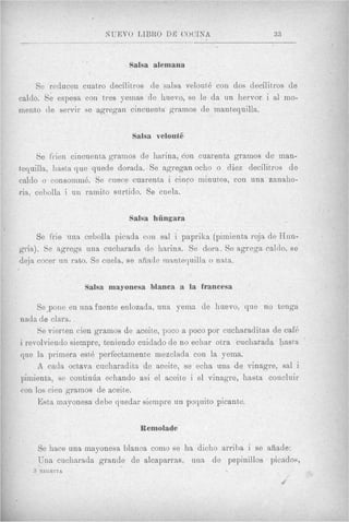 NUEVO LIBRO D E COUINA                        33


                  /   .


                                Salsa alemana

     Se reducen cuatro deci1it)ros de salsa velouth con dos decilitros de
caldo. Se espesa con tres yernas de huevo, se le da un hervor i a1 mo-
mento de servir se agregan cincuenta gramos de mantequilla.


                                 Salsa velout6

     Se f'rien cincuenta grainos de harina, con cuarenta gramos de man-
tequilla, hssta que quede dorada.. Se agregan oclio o diez decilitms de
cnldo o consomm6. Se ciiece cuarenta i cinco minutos, con una zanaho-
ria, cebolla i un ramito surtido. Se cuela.

                                Salsa hthgara

     Se frie una cebolla picada con sal i paprika (pimientn roja de Hun-
gria). Se agrega una cucharada de harina. Se dora. Se agrega caldo, se
deja cocer un rato. Se cuela, se afiade innntequilla o nata.


                      Salsa mayonesa blanca a la francesa

     Se pone en una fuente enlozada, una yema de huevo, que no tenga
nada d e Clara.
     8e vierten cien gramos de aceite, poco a poco por cucharaditas de caf6
i revolviendo siempre, teniendo cuidado de no ecliar otxa cucharada l ~ a s t a   '


que la primera est6 perfectarnente imezclada con la yema.
     A cada oct'ava cucharadita de aceite, se echa una de vinagre, sal i
pimienta, se continha echando asi el aceite i el vinagre, hasta concluir
con 10s cien gramos de aceite.
     Esta innyonesa debe quedar siempre un poquito picante.


                                  Remolade

       Se hace una mayonesa blanca como se ha dicho arriba i se aiiade:
       Una cucharada grande de alcaparras, una de pepinillos picados,
                                                                    I




   3   NTEGRITA
 