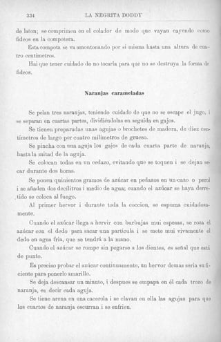 334                     LA NEGRITA DODDY

de laton; se comprimen en el colador de modo que vayan eayendo coin0
fideos en la compotera.
     Esta compota se va amontonando por si inisma hasta unR a h r a de cua-
tro centimetros.
     Hai que tener cuidado de no tocarla para que no se destruya la forma de
fideos.


                           Naranjas carameladas


      Se pelari tres naranjas, teniendo cuidado de que no se escape el jugo, i
se separan en cuartas partes, divididndotas en seguida en gajos.
      Se tienen preparadas unas agujas o brochetes de madera, de diez cen-
timetros de largo por cuatro milimetros de grueso.
      Se pincha con una aguja 10s gaJos de cada cuarta parte de naranja,
hastala mitad de la aguja.
      Se colocan todas en un cedazo, evitando que se toquen i se dejan se-
car durante dos horas.
      Se ponen quinientos gramos de az6car en pedazos en un-cazo o perol
i se ahaden dos decilitros i medio de agua; cuando el azdcar se haya derre-
tido se coloca a1 fuego.
      A1 primer hervor i durante toda la coccion, se espuma cuidadosa-
mente.
      Cuando el azdcar llega a her& con burbujas mui espesas, se roza el
azdcar con el dedo para sacar una particula i se mete mui vivamente el
dedo en agua fria, que se tendrb a la mano.
      Cuando el a d c a r se rompe sin pegarse a 10s dientes, es sefial que est&
de punto.
      Es precis0 probar el azlicnr continuamente, un hervor demas seria su fi-
ciente para ponerlo amarillo.
      Se deja descansar u a minuto, i despues se empapa en 61 cada trozo de
naranja, es decir cada aguja.
      Se tiene arena en una cacerola i se clavan en ella las agujas para que
 10s cuartos de naranja escurran i se enfrien.
 