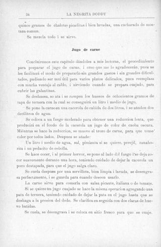 34                      L A NEGRITA DODDY
        ei

     quince gramos de chalotas picaditas i bien lavadas, una cucharada de mos-
     taza comun.
          Se mezcla todo i se sirve.

                                    Jug0 . de carne


           Concluiremos este capitdo dAndoles a mis lectoras, el procedimien to
     para preparar el jug0 de cttrne, i creo que me lo a g r a d e c e r h , p e s as
     les facilitark el modo de prepararlo sin grandes gastos i sin graizdes dificul-
     tades, pudientlo ser rnui 6til para varios platos delicados, pues reemplaza
     con muckla ventejn a1 caldo, i sirviendo cuando se prepara cuajado, para
     cubrir las galantinas.
           Se deshuesa. se ata i se rompen 10s huesos de ochocientos grarnos de
.    tapa de ternera con la cual se conseguirB un litro i medio de jugo.
           Se pone la carneen una cacerola de cabids de (30s litxos, i se afiaden dos
     decilitros de agua!
          Se coloca a un fuego moderado para obtener una reduccion lenta, que
    producirB en el fondo de la cacerola un jug0 de color de caoba oscura.
    M i h t r a s se hace la reduccion, se iniieve el trozo de carne, para que tome'
    color por todos lados. Despnes se afiade:
          Un litro i medio de agua, sal, pimierita si se quiere, perejil, zanaho-
    rita i un pedacito de cebolla.
          Se hace cocer, i a1 primer hervor, se pone a1 lado dA €uego i'se deja co-
    cer snnveniente durante una hora, teniendo cuidado de dejar la cacerola un
    poco destapada, para que el jug0 salga claro.
          Se cuela despues por una servilleta, bien limpia i lavada, se desengra-
    sa perfectamente, i se guarda para cuarido cleseen usarlo,
          Ea carne sirve para comerla con salsa picante, italiana o de tornate.
          Si se quiere un jug0 cuajado se hace la misina operacion agregando una
    paha de ternera, teniendo cuidado de dejar la pat& en el jug0 hasta que se
    deshaga a la presion del dedo. Se clarifica en segnida con clos claras de hue-
    vo batidas.
         Se cuela, se desengrasa i se coloca en sitio fresco para que se cuaje,
 