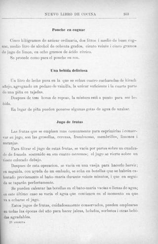 NUEVO TLBRO DE CWLNA                           363



                             Ponche en cognac

     Ginco kil6gramos de azdcar ordinaria, dos litros i medio de bueii cog-
nac, inedio litro de alcohol de ochenta grndos, cient,o veint,e i cinco gramos
de jug0 de limon, en ocho gramos de h i d o citrico.
     Se procede como para el ponche en ron.

                            Una bebida deliciosa

     Un litro de leche pura en la que se echan cuatxo cucharadas de kirscli
aiiejo, agregando un peclazo de vainills, la sz6car suficiente i la cuarta parte
de una pifia en tajadas.
      Despues de tres horas de reposo, la mistura est&a punto para ser be-
dida.
      En lugar de piiia pueden ponerse algunas gotas de agua de aznhar.

                                Jugo de frutas

      Las frutas que se emplean mas comunmente para esprimirlas i conser-
var sii jugo, son las grosellas, cerezns, frambiiesas, membrillos, limones i
naranj as.
      Para filtrar el jug0 de estas frutas, se vacia por partes sobre un cuadra-
do de franela sostenido en SUB cuatro estremos; el jug0 se vierte sobre un
tiesto colocndo debajo.
      Despues de esta operacion, se vacia en una vasija para hacerlo hervir;
en seguida, con ayuda de un embudo, se eclia en botellns que se habr6n ca-
lentado previamente a1 bafio-maria durante veinte minutos, i que en segui-
da se taparkn perfectamente.
      Se pueden calentar las botellas en el baiio-maria vacias o llenas d e agua;
en este ultimo cas0 se vacia el agua que contieneu en el momento en que
va a echarse el jugo.
      Estos j i i g o s de frut,as, cuidadosainente consermdos, pueden em plearse
en todas las Qpocas del afio para htlcer jaleas, helados, sorbetes i otras bebi-
das agradables.
    2.7   XEGRITA
 