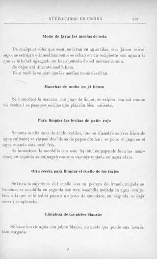 XUEVO LIBRO DE COUINA                      373



                       Modo de lavar las medias de seda


    De cualquier color que sewn, se lavan en agua tibia con jabon se'rico-
sapo, se estrujan e inniediatairiente se echan en un recipiente con agua a la
que se le habrA agregado un buen pufiado de sal morena coinun.
     Se dejnn ahi durante media hora.
     Ehta medidcz es para que las medias no se destiiiian,

       
                        iManehaa de moho en-el lienzo

    Se humedece la inancha con jug0 de limon; se salpica con sal coinun
de cocina i se pasa por encima una plancha bien caliente.


                     Para limpiar las levitas de pago rojo

     Se toma media onza de Licido oxAlico, que se disuelve en tres litros de
agua caliente; se raspan dos libras de papas crudas i se pone el jug0 en el
agua cuando dsta est6 fria.
     Se hurnedece la escohilla con este liquido, empapando bien las man-
chas; en seguida se enjuagan con una esponja mojada en agua clam.


                  Otra receta para limpiar el cuello de 10s trajes

     Se frota la superficie del cuello con un pedazo de franela mojada en
bencina; se escobilla en seguidn con una escobilla mojada en agua con ja-
bon, a la que se le habrii puesto un poco de amoniaco; en seguida se deja
secar i se aplancha.

                         Limpieza de las pieles blancas

     Se hace liervir agua con jabon blanco, de modo que quede una lavaza
bien cargada. 8
 