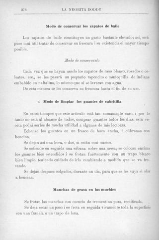 370,                   L A NEQRITA DODDY



                  M Q ~ O conservar 10s zapatos de baile
                        de

     Los zapatos d e baile constituyen un gastto bastante elemdo; ad, serb
pues mui htil tratar de conservar su frescura i su existencia el mayor tiempo
posible.

                             iModo de consemwlo

     Cada vez que se hayan usado 10s zapatos de raso blanco, rosados o ce-
lestes, et,c., ee les pasar& un pequefio tapoiicito o muiiequilla de indiana
embebido en naftalina, lo mismo que si se lavaran con agua.
     De esta manera se les conserva su frescura hasta el fin de si1 uso.


             $   Modo de limpiar 10s guantes de cabritilla


     E n estfostiernpos que este articulo estA tan suma nte caro, i por lo
                                                         
tanto no eska a1 alcance de todos, comprar guantes todos 1 s &as, esta re-
ceta podr6 serles de mucha utilidad a algunas de mis lectoras.
     Echense 10s guantes en un frasco de boca ancha, i ciibranse con
bencina.
     Se dejan asi una hora, o dos, si estAn inui sucios.
     Se estiende en seguida una sbbana sobre una mp,sa; se colocan encima
10s guantes bien esteiididos i se frotan fuertemente con nn trapo blanco
bien limpio, teniendo cuidado de irlo cxmbiando a medida que se va fro-
tando.
      Se dejan despues colgados, durante un dia, para que se lee vaya el olor
 a bencina.

                      Manchas de grasa en 10s muebles


      Se frotan ltts manchxs con esencia de t,reinent,lna pura, rectificada. ,
      Se deja secar un poco i se frot,a en seguida vivaniente toda la superficie
 con una franela o un trapo de Iiina.
 