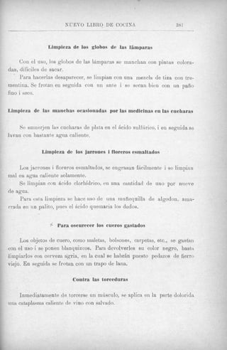 KUET'O LlBliO DE COCINA                       38 1
                                     ______                  .            ____


                   Limpieza de 10s globos de las liimparas

     Con el uso, 10s globos de las l&mparm se manchan con pintas colora-
das, dificiles de sacar.
     Para hacerlas desaparecer, se limpian con una mexcla de tiza con tre-
mentina. Se frotan en segoida con u n ante i se secan bien con nn pafiio
fino i seco.


Limpieza de las manchas ocasionadas por las medicinas en las cucharas


     S e suinerjen las cucharas de plata en el h i d o sulhirico, i en seguida se
lavan con bastante agixa caliente.

                 Limpieza de 10s jarrones i floreros esmaltados

    Los jarrones i floreros esmaltados, se engrasan fhcilmente i so liinpian
mal en agua caliente solamente.
    Se limpian con &cido clorhidrico, en una eantidaci de uno por niteve
de agua.
     Para esta limpieen se hace uso de u n a rnuiiequilla de algodon. ama-
rrada en un palito, pues el h i d o quemaria 10s dedos.


                    .
                    '
                    !   Para oscurecer 10s cueros gastados

        Los objetos de cuero, conio Innletas, bolsones, carpetas, etc., se gastan
con el uso-i se ponen blanquizcos. Para devolverles su color negro, basta
limpiarlos con cerveza agria, en la cual se h a b r h puesto pedazos de fierro
viejo. En seguida se frotan con un trapo de lana.

                              Contra las torceduras

        Inmediatamente de torcerse un mdsculo, se aplica en la parte dolorida
a i m   catnplasma caliente de vino con salvado.
 