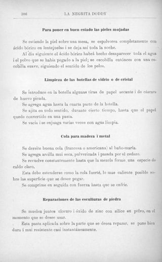 386                   LA NEGRITA DODDY
                            ___            _____



               Para poner en h e n estado las pieles mojadas

     Se estiende la piel sobre una mesa, se espolvorea completamsnte con
Acid0 bdrico en lentejuelas i se deja asi toda la noche.
      A1 hia siguiente el Acid0 b6rico habrci hecho desaparecer toda el agua
i el polvo que se habia pegado a la piel; se escobilla entdnces con una es-
eobilla suave, siguiendo el sentido de 10s pelos-


                Limpieza de ias botellas de vidrio o de crista1

    Se introduce en la botella algunas tiras de papel secante i de cascam
                                                                    ’
de huevo picada.
    Se agrega agua hasta la cuarta parte de la botella.
    Se ajita en todo sentido, durante cierto ticmpo, hasta que el papol
quede converlido en una pasta.
    Se vacia i se enjuaga varias veces coil agua limpia.


                         Cola para madera i metal

     Se derrite buona cola (francesa o americana) a1 baiio-maria.
     Se agrega arcilla mui seca, pulverizada i pasada por a1 cedazo.
     Se revuelve constantemente hasta que la mezcla forme- una especie de
caldo claro.
     Esta debe estenderse como la cola fuert4, lo mas caliente posible so-
bre las superficie que se desee pegar.
     Se compritne en s e g d d a con fuerza hasta que se enfrie.


               Reparaciones de las esculturas de piedra

     Se muelen juntos cloruro i 6xido de zinc con d i c e en polvo, en e1
momento que se desee usar.
. Est,a pasta aplicada sobre la parte que se desea reparar, se pone bien
dura i mui resistente casi inst,ant&neainente.
 