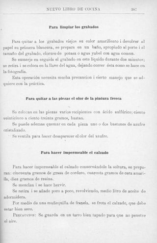 Para limpiar ~ O S
                                          grabados


     Para quitar a 10s grabados viejos su color ainarillent80i devolver a1
papel su primera blancura, se prepara en un bafio, apropiado a1 porte i al
tainaiio del grabado, clorurode potasa o ague yabel con agua comun.
     Se sumerje en seguida el grabado en este liquid0 durante dos minutos;
se retira i se colocs en la Have del agua, dejando correr Bsta como se hace en
la fotografia.
      Esta operaci6n necesita mucha precaucion i cierto manejo que se ad-
quiere con la prActica.


            Para quitar a las piezas el olor de la pintura fresca


     So colocan en las piezas varios recipientes con h i d o sulfhrico; ciento
veinticinco a ciento treinta gramos, bastan.
      Se puede ademas quemar en cada pieza uno o dos bast'ones de azufre
cristalizado.
   . Se ventila para hacer desaparecer el olor del szufre.



                    Para hacer impermeable el calzado


      Para hacer impermeable el calzado conservhdole la soltura, se prepn-
ran: cilacuenta gramos de grasa de cordero, cuarenta gramos de cera amari-
Ha, diez gramos de resina.
      Se mezclan i se hace hervir.
      Se retira i se afiade poco a poco, revolviendo, medio litro de aceite d e
ador midera.
      For niedio de una muiiequilla de franela, se frota el ea1zad0, que dehe
estar bien seco.
      PRECAUCION:    Se guarda en un tarro bien tapado para que no penetre
 el aire.
 