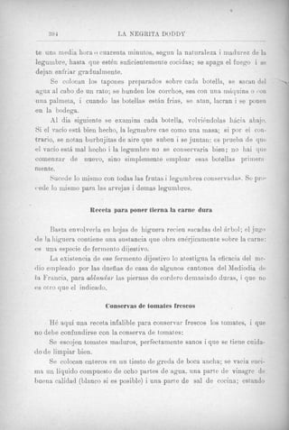 394                    LS NEGRITA DODDP

t e una media hora o cuarenta minutos, segun la natnraleza i madurez de la
leguinbre, hasta que est& suficien1,emente cocidas; se apaga el fuego i se
dejan enfriar gradualmente.
       Xe colocan 10s tapones preparados sobre cada botella, se sacan del        ~




agua a1 cabo de un rato; se hunden 10s corchos, sea con una mAquina o ('on
una palmeta, i cuando 1as botellas esttin frias, se atan, lacran i se ponen
en la bodega.
       A1 dia siguiente xe examina cada botella, volvi~ndolashicia abajo.
Si el vacio est6 bien hecho, la legumbre cae como una masa; si por el con-
trarjo, se notan burbujitas de aire que suben i se juntan: es prueba de qut;
el vacio est&mal hecho i la legumbre no se conservaria bien; no liai que
comenzar de nuevo, sin0 simplemente einplear esas botellas priinertl.
In en te.
       Sucede lo rnismo con todas las frutas i legnmbres conservadas. S e pro-
4.ede lo mismo para las arvejas i demas legumbres.


                  Receta para poner tierna la came dura

     Basta envolverla en hojas de higuera recien sacadas del Arbol; el jug0
de la higuera contiene una sustancia que obra en6yjicainente sobre la carne:
es una especie de fermento dijesiivo.
     La existencia de ese fermento dijestivo lo atestigua la eficacia del me-
dio einpleado por las dueiias de casa d e algunoo cantones del Mediodia de
ea Frmcia, para ablantiar las piernas de cordero demasiado duras, i que n o
es otro que el indicado.

                       Conservas de tomates frescos

     H6 aqui una receta infalible para conservar frescos 10s toinates, i que
no debe confundirse con la conserva de tomates:
      $e escojen tomates maduros, perfectainente sanos i que se tiene cuida-
do d e liinpiar bien.
      Se colocan enteros en un tiesto de greda de boca ancha; se vacia enci-
m a un liquid0 compuesto de ocho partes d e q u a , una parte de vinagre de
buena calidad (Llanco si es posible) i una parte de sal de cocina; estando
 