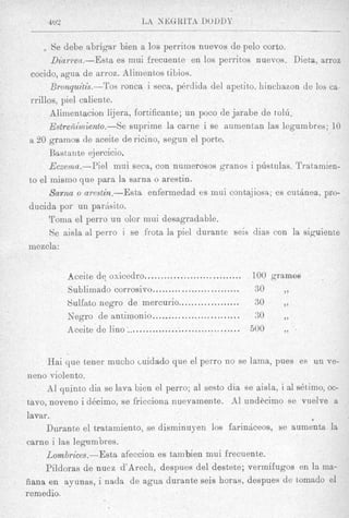 4v2                      L A Nk;GRLTB DODUY


        Se debe abrigar bien a 10s perritos nuevos de pel0 corto.
       Dzarren.-Esta es rnui frecuente en 10s perricos nuevos. Dieta, arroe
  cocido, agua de arroz. Prlinientos tilios.
       Bronquitis.-Tos ronca i seca, pkrdicla del apetito. hinchazon de 10s ca
 rrillos, piel caliente.
       Alimentacion lijera, fortificante; un poco de jarabe de to16.
       EstreA$miento.-se suprime la carne i se aumentan las legumbres; 10
 a 20 gramos de aceite de ricino, segun el port6
       Bsstante ejercicio.
       Ecxewm.-Piel      mui seca, con numerosos granos i pdstulas. Tratamien-
 to el inismo que para la sarna o arestin.
       Sarna o arestin.-Esta    enfermedad es mui contajiosa; es c u t h e a , pro-
 ducida por un parhsito.
      Toma el perro un olor rnui desagradable.
       Se aisla a1 perro i se frota la piel durante seis dias con la siguiente
 mezcla:


            Aceite dq oxicedro ..............................   100 gramos
            Sublimado corrosivo ...........................     90     ,,
            Sulfato negro de mercurio ................... 30           ,,
            Negro de antimonio ........................... 30          ,,
            Aceite de lino ................................... 500     ,,

      Hai que tener mucho cuidado que el perro no se lama, pues es 1 x 1 ve-
 neno violento.
      A1 quinto dia se lava bien el perro; a1 sesto dia se aisla, i a1 s&imo, oc-
tavo, noveno i dAcimo, se fricciona nuevamente. A1 undbcimo se vuelve a
lavar.                                                                    a

     Durante el tratamient,o, se diaminuyen 10s farinheos, se aumenta la
carne i las legambres.
     Lombrices.-Esta afeccion es tainbien rnui frecuente.
     Pildoras de nuez d’Arech, despues del destete; vermifugos en la ma-
iiana e11 ayunas, i nada de agua durante seis horas, despues de tornado el
remedio.
 
