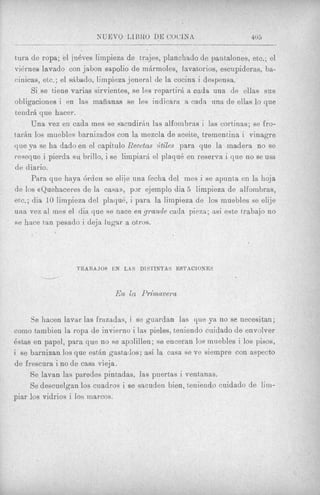~   -~


tura de ropa; el jueves limpieza de trajes, planchado de pantalones, etc,; el
vidrneo lavado con jabon sapolio de mgrmoles, lavatorios, escupideras, ba-
cinicas, etc.; el sAbndo, lirnpieza jeneral de la cocina i despensa.
       Si se tiene varias sirvientes, se les repartirR a cada una de ellas sus
obligaciones i en las mafianas se les indicara. a cada una de ellas lo que
tendrh que hacer.
       Una vez en cada mes se sacudirh las alfombras i las cortinas; se fro-
t a r h 10s muebles barnizados con la mezcla de aceite, trementina i vinagre
que ya se ha dado en el capitulo Recetas ?itile!s para que la madera no se
reseque i pierda su brillo, i se limpiark el plaque en reserva i que no se usa
de diario.
       Para que haya &den se elije una fecha del ines i se apunta en la hoja
de 10s crQuehaceres de la cam)), pdr ejemplo dia 5 limpieza de alfombras,
etc.; dia 10 limpieza del plaquk, i para la lirnpieza de 10s muebles se elije
una vez a1 mes el dia que se nace en grniade cada pieza; as; este trabajo no
se hace tan pesado i deja lugar a otros.




                  TRARA JOS E N LAS DIS'J'INTAS ESTACIONES
        u

                             En la Primavera

     Se hacen lavar las frazadas, i se guardan las que ya no se necesitan;
como tambien la ropa de invierno i las pieles, teniendo cuidado de envolver
estas en papel, para que no se apolillen; se enceran 10s muebles i 10s pisos,
i se barnizan 10s que estltn gastados; asi la casa se ve sieinpre con aspect0
de frescura i no de casa vieja.
     Se lavan las paredes pintadas, las pnert,as i ventanas.
     Se descuelgan 10s cuadros i se sacuden bien, teniendo cuidado de lim-
piar 10s vidrios i 10s marcos.
 