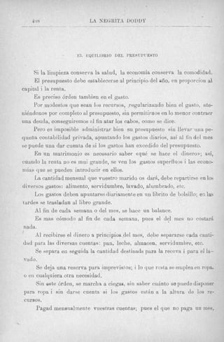 E L EQUILIHRIO DEL PRESUPUESTO



         Si la lirnpieza conserva la salud, la econornia conserva la comodidad.
         El presupuesto debe astablecerse a1 principio del aiio, en proporcion a1
    capital i la renta.
         Es precis0 6rden tambien en el gasto.
         Yor modestvs que Sean lus recursos, regularizando bien el gasto, ate-
    niendonos por coinpleto a1 presupuesto, sin permitirnos en lo inenor contraer
    una deuda, conseguirernos a1 fin atar 10s cabos, como se dice.
         Pero es irnposible adtninistrar bien su presupuesto sin llevar una pe-
    quefia coi~t~abilidad privada, apuntando 10s gashes diarios, asi al fin del mes
    be puede una dar cuenta de si 10s gastos han excedido del presnpuesto.
         E n u n matrimonio 8s necesario saber ((qui! se hace el dinero),; a d ,
    cuando la renta no es mui gcande, se ven 10s gastos superfluos i las econo-
    niias que se-pueden introclucir en ellos.
         La cantidad mensual que vuestro marido os darh, debe repartirse en 10s
    diversos gastos: alimento, servidumbre, lavado, alumbrado, etc.
         Los gastos deben apuntarse diariamente en nn librito de bolsillo; e s las
    tardes se trasladizn a1 libro grande.
         A1 fin de cada semana o del mes, se Bace un balance.
         Es mas ccimodo a1 fin de cada sernana, pues el del mes no costa6
     nada.
    1
          A1 recibirse el dinero a princi+del    mes, debe separarse cada canti-
     dad para las diversas cuentas : pan, leclie, alinacen, servidumbre, etc.
          Se separa en seguida la cantidad destinnda para la recova i para el la-
     vado.
           Se deja una reserva para imprevistos; i lo que rcsta se eniplea en ropa,
     o en cualquiera otra necesidacl.
          Sin este 6rden, se rnarchn a ciegas, sin saber cuhnto se puede disponer
     para ropa i sin darse cuenta s i 10s gastos e s t h a la altura de 10s re-
     cursos.
          Pagad menenalmente vuestras cuentafi; pues el que no paga un mes,

t
 