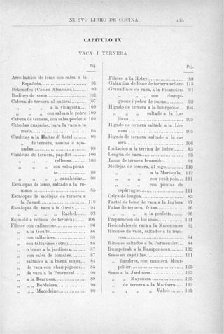 NUEVO LIBRO DE COCTNA                                           413
                                     .               ..__                                   . _
                                                                                             . _



                      I

                                         CAPITULO IX

                                      VACA I TEIiNERA

                                           PAj.                                                        PRj.
                                           -                                                         -
Arrolladitos de lomo con salsa a la                  Filetes a la Robert .....................             89
     Espafiola............................      91   Galantina de lomo de teruera relleuo 113
Bekenofen (Cocina Alsaciana) ........ 93
Biidineg de sesos......................... 10%
Cabeza de ternera a1 natural ......... 107
                                                         . ....
                                                     Granadiuos de vaca, f~ la FinanciPre 91
                                                                                    con        champi-

   .. . . . ..
         .,             a la vinagreta .... 109
                     con salsa a lo pobre 109
                                                             p o n s i pebre de papas .......... 92

                                                        . ....
                                                     Higado de ternera a la bonrgeoise... 104
                                                                                saltado a la Ita-
Cabeza de teruera. con salsa poulette 109                    liana ..................................     105
Cebollas cuajadas. para la vaca a la                 Higado de ternera saltado n la Lio-
     moda .................................     95           nesa .................................       105
Chuletas a la Maftre d’ h6tel ......... 99
         .de ternera. asadas o apa-
     nadas .................................    99
                                                     Higadode ternera saltado a la ca-
                                                             sera................................... 106
                                                     Imitacion a la terrina de liebre ...... 85
                                   ........          Lengixa de vaca ..........................
    .. . . . ..
Chaletas de ternera. papillot                  100                                                         83
                           rellenas ......... 100    Lomo de ternera braseado ............. 98
    ..     7)
                                                     Mollejas de ternera. a1 jiigo ........... 110

                                                            . ... . . .
                          cou salsapican-
                          te .................. 99
    ..      29     ....        zanahbrias ... 99
Escalopas de lomo. saltado a la ro-                      )
                                                          7,




                                                          .
                                                                          ).       a la Mariscala .. 112
                                                                          ,. con petit pois ... 111
                                                                                  con piintas de
     mans ................................      85           esphrragos ..........................       111
Escalopas de rnollejas de ternera a                  Orlys de lengua ..........................            83
     la Favart ............................    110   Pastel de lomo de vaca a la Inglesa 87
Escalopas de vaca a In, Giroix ....... 94            Patas de ternera. fritas ...:           ............ 96
    79
              . . . . . . Rachel ...... 93
Espaldilla relleua (de teruera) ....... 106
                                                        ....         ).        a la poulette ....... 96
                                                     Preparaciou de 10s sesos ............... 101
Filetes con callampas .................. 86          Redondeles de vaca a la Maconnaise 92

   ...  a la Gonff6 ......................
        con tallnrines ................... 68
        con tallarines (otro) ........... 88
                                                86   Rifiones de vaca. saltados a la fran-
                                                             cesa ..................................
                                                     Rifiones saltados a la Parmentier ... 8 4
                                                                                                           84

     .. o lomo a la jardinera ......... 87           Rumpsteak a la Ramponnean ........ 112

     .. con salsa de tomates ......... 87            Sesos en cajetillas .......................
                                                       ..                                                 101


   ...
        sdtados a la buena mnjer ... 84                       fiambres. con manteca Mont-
        de vaca con champignons ... 85                       pellier ................................     103
        de vaca a la Provenzal ....... 90            Sesos a la Jardinera ....................            103
                                                       ,.           Mayonesa ................... 103
     ......
        a la Bearnesa ................... 89

     ......    Rordelesa .................. 1 0
               Macedoine ................. 90
                                                 3     .
                                                       77
                                                               ).


                                                                de ternera a la Marinera ..... 102
                                                                 ., 9 )        .        Valois ........ 102
 