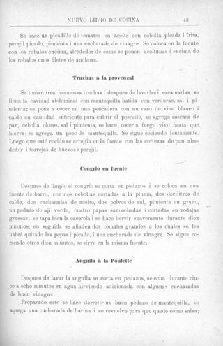 NUEVO I J B R O DE COCINA                      43
                               __
     Se hace un picadillo de tomates en aceite con cebolla picada i frita,
perejil picado, piinignta i una cucharada de vinagre. Se coloca en la fuente
con 10s robalos encima, alrededor de estos se ponen aceitantis i encinia de
10s robalos unos filetes de anchoas.
                                                                    .-

                         Truchas a la provenzal

    Se tornan tres hermosas truchas i despues de lavarlas i escatriarlas se
llena la cavidad abdominal con mantequilla batida con verduras, sal i pi-
mient,a; se pone a cocer en una pescadera con un vas0 de vino blanco i
caldo en cant>idad suficiente para cubrir el pescado, se agrega c6scara de
pan, cebolla, olores, sal i pimienta, se hace cocer a fuego vivo hasta que
hierva; se agrega un poco de inantequilla. Se sigue cociendo lentamente.
Luego que est(&  cocido se arregla en la fuente con las cortezas de pan alre-
dedor' i torrejas de huevos i perejil.

                                                                   1
                            Congrio en fuente


    Despues de liinpio el congrio se corta en pedazos i se coloca en u n a
fuente de barro, con dos cebollae cortadas a la pluma, dos decilitros de
caldo, dos cucharadas de aceite, dos polvos de sal, pimienta en grano,
un pedazo de aji verde, cuatro papas sancochadas i cortadas en rodajas
gruesas; se tapa bien la cacerola i se hace hervir suaveiiiente durante diez
minutos; en seguida se aiiaden dos tomates grandes a 10s cuales se les
habrA quikado las pepas i picado, i una cucharada de vinagre. Se sigue co-
ciendo otros diez minutos, se sirve en la iiiisma fuente.


                          Anguila a la Poulette


     Despues de lavar la anguila se corta en pedazos, se eclia durante ciii-
co a ocho rninutos en agua hirviendo adicionada con algunas cucharadas
de buen vinagre.
     Preparado eeto se hace derretir un buen pedazo de mantequilla, se
agrega una cucharada de harina i se revnelve para que quede coin0 salsa;
 