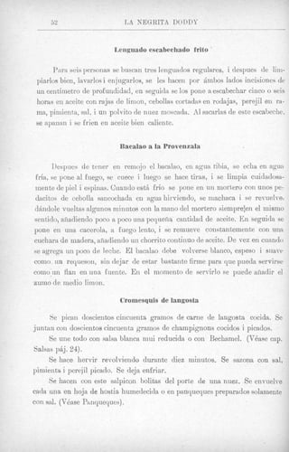 52                      JAB NEGRITA DODDY


                          Lenguado escabechado frito

       Para seis personas se buscan tres lenguados regulares, i despues de lim-
 piarlos bien, lavarlos i enjugarlos, se les hacen por Ambos lados incisiones de
 un ceiitiinetro de profundidad, en seguida se 10s pone a escabechar cinco o seis
 horas en aceite con rajas de limon, cebollas cortadas en rodajas, perejil en ra-
 ma, pimienta, sal, i un polvito de nuez moscada. A1 sacarlas de este escabeche,
 se apanan i se frien en aceite bieii caliente.


                           Bacalao a la Provenzala

        Ilespues de tener en remojo el bacalao, en agua cilia, se echa en agua
 fria, se pone a1 fuego, se cuece i luego se hace tiras, i se limpia cuidadoss-
 mente de pie1 i espinas. Cuando est& frio se pone en un mortero con unos pe-
 dacitos de cebolla sancochada en agua hi]-viendo, se machaca i se revuelve,
d6idole vueltas algunos miiiutos con la mano del mortero siempre:ei~ el mismo
sentido, afiadiendo poco a poco una pequefia cantidad de aceite. E n seguida se
pone en una cacerola, a fuego lento, i se rernueve constantemente con una
cucliara de madera, afiadiendo uii chorrito continuo de aceite. De vez en cuando
se agrega un poco de leche. El bacalao debe volverse blanco, espeso i suave
coino, un requesori, sin dejar de estar bastante firme para que pueda servirse
como'un flail en una fuente. En el moinento de servirlo se puede aliadir el
zumo de medio limon.

                           Cromesquis de langosta

      Se pican doscientos ciiicuenta gramos de carne de langosta cocida. Se
j untari con doscientos cincuenta gramos de champignons cocidos i picados.
      Se une todo con salsa blanca niui reducidn o con Bechamel. (VBase cap.
Salsas paj. 24).
      Se hace hervir revolviendo durante diez minutos. Se sazona con sal,
pimientia i perejil picado. Se deja enfriar.
      Se hacen con este salpicon bolitas del porte de una nuez. Se envuelve
cada una en hoja de hostia huinedecida o en panqueques preparados solamente
con sal. (Vdase Phnqueyues).
 