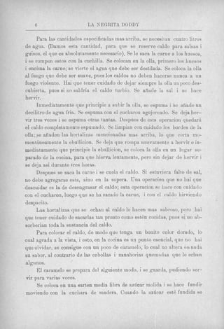 6                      L A NEGRITA DODDT

      Para las cantidades especificadas mas arriba, se necesitan cuatro litros
de agua. (Damos esta cantidad, para que se reserve caldo para salsas i
gnisos, el que es absolutamente necesario). Se le saca la carne a 10s huesos,
i se rompen estos con la cuchilla. Se colocan en la olla, priniero 10s huesos
i encima la carne; se vierte el agua que debe ser destilada. Se coloca la olla
a1 fuego que debe ser suave, pues 108 caldos no deben hacerse nunca a UII
fuego violento. Hai que tener cuidado de dejar siempre la olla unpoco des-
cubierta, pues si no saldria el caldo turbio. Se afiade la sal i se liace
hervir.
      Inmediatamente que principie a subir la o h , se espuma i se aliade un
decilitro de agua fria. Se espuma con el cucharou agujereado. Se deja her-        ,


vir ttres veces i se espuma otras tantas. Despues de esta operacion quedarh
el caldo complehmente espumaclo. Se limpian con cuidado 10s bordes de la
olla; se afiaden las hortalizas mencionadas mas arriba, lo que corta mo-
mentheamenhe la ebullicion. Se deja que roinpa nuevarnente a hervir e in-
mediatainente que principie la ebullicion, se coloca la olla en un lugar se-
parado de la cocina, para que hierva lentamente, pero sin dejar de hervir i
se detja asi durante tres horas.
      Despues se saca la carne i se cuela el caldo. Si estuviera falto de sal,
no debe agregarse esta, sin0 en la sopera. Una operacion que no hai que
descuidar es la de desengrasar el caldo; esta operacion se l i x e con cuidallo
con el cucharon, luego que se ha eacado la carne, i con el caldo hirviendo
despacito.
      Las hortalizas que se echan a1 caldo lo liacen mas sabroso, pero hai
que tener cuidado de sacarlas tan pronto como e s t h cocidns, pues si no ab-
sorberian toda la sustancia del caldo.
     Para colorar el caldo, d e modo que tenga un bonito color dorado, lo
cual agrada a la vista, i esto, en !a cocina es un punto esencial, que no hni
que olvidar, se consigue con un poco de caramelo, lo cual no altera en nada
su sabor, a1 contrario de las cebollas i zanahorias yuemadas que le echan
algn nos.
      E l caramelo 8e prepara del siguiente modo, i se guarda, pudiendo ser-
vir para varias veces.
      Se coloca en una sarten media libra de az6car molida i se hace fundir
moviendo con la cuchara de madera. Cuando la azGcar est6 fundida se
 
