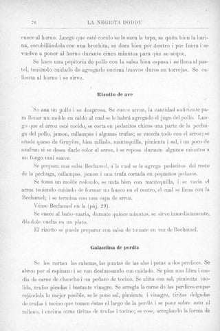 76                      LA NEGRITA DOI>1)1’

  cuece a1 horno. Luego que est6 cocido se le saca la taps, se quita bien la hari-
  na, escobilljudola con nna brochita, se dora bien por dentro i poi- fuera i B e
  vnelve a poner a1 horno durante cinco minntos para que se seqne.
        Se hace una pepitoria de pollo con la salsa bien espesa i se llena el pas-
  tel, teniendo cuidado de agregarle encima huevos duros en torre,jas. Se ea-
. lienta a1 liorno i se sirve.


                                    Rizotto de ave
                                                                                     ,

       ‘St: asa UTI pollo i se despresa. $e cuece nrroz, la canttidad suficiente pa-
  ra lleiiar un mol& eri caldo d mal se le habrli agregado el jug0 del pollo. Lue-
  go que el arroz est4 cocido, se corta en pedacitos chicos una parte de la pechu-
  ga del pollo, jamon, callampas i algunas trufas; se rnezcla todo con el arroz; ~e
  afiade queso de Gruykre, bien rallaclo, niantequilla, piinienta i sal, i un poco de
  azafran si se desea dark color a1 arroz, i se reposa durante algunos miiiatos a
  un fuego niui suave.
        Se prepara uiia salsa Bechaincl, a la c u d se le agregit pedacitos del resto
  de la pechuga, callainpas, jamon i iina trufa cortada en pequelios pedazos.
        Se toina un molde redondo, se uiita bien con maiitequilla, i se -a& el
  arroz tenieiido cuidado de formar un hueco en el ceutro, el c u d se lleiia con la
  Bechamel; i se terinina con una capa de arroz.
        Vbase Bechamel en la (pij. 29).
        Se cuece a1 bafio-maria, durante quince ininntos, se sirve inmecliatainente,
  d;%ndole   vuelta en 1111 plate.
        El rizotto se puede preparar con salsa de toinate eii vex de Bechamel.

                                 Galant’inade perdiz

        Sc les cortan Ias cabezas, las puritas de las alas i patas a (10s perdices. $e
  abren por el espinazo i se van deshuesando con cuidado. Se pica una libra i nie-
  dia de Carrie de chancho i un pedazo de tocino. Se alifia con sal, piniierita mo-
  lida, trufas picadas i bastante v i i i q p . Se arregla la came ds las perdices empa-
  rejAndola lo lnejor posible, se le pone sal, pimieiita i vinagre, tiritas delgadas
  de trufas i tocino que tomen 6stas el largo de la perdiz i se pone sobre est0 el
  relleiio, i encima otras tiritas de trafus i tocino; se cose, arreglaudo la forma de
 
