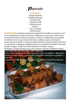 Piperada
                                     INGREDIENTES:
                                   4 longas de jamón
                                  3 Cebollas pequeñas
                                     1 Pimiento rojo
                                    1 Pimiento verde
                                    4 Dientes de ajo
                                        6 Huevos
                                    1 Kg. de tomates
                                      Aceite de oliva
PREPARACIÓN: se limpian los pimientos quitándole las semillas y los nervios, se cor-
tan en ruedas finas y se asan en el horno a temperatura suave con un poco de sal y
un chorito de aceite. Se pelan los tomates, se cortan en rodajas finas y se les quitan
las simientes. Con un poco de aceite de oliva se saltean un poco las lonchas de
jamón. Una vez retiradas, en el mismo aceite se doran las cebollas cortadas muy finas,
a continuación se agrega las rodajas de tomate. Se incorporan los dientes de ajo muy
picados. Se tapa y se deja hacer hasta deshacerse el tomate, un poco.
Entretanto, se baten los huevos, que una vez hecho el tomate lo añadimos al guiso,
removiendo bien, hasta que cuajen, sólo un momento.
Se pasa todo a una fuente de barro, se ponen las ruedas de pimiento y el jamón por
encima y se mete al horno , precalentado a 220 grados, unos minutos para que ca-
liente todo.
Lo presentamos todo en una fuente de barro con triángulos de pan frito adornado.




                                                                                    31
 