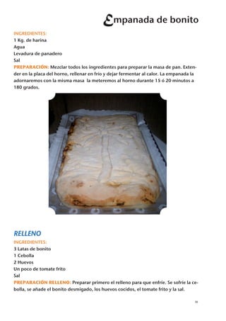 Empanada de bonito
INGREDIENTES:
1 Kg. de harina
Agua
Levadura de panadero
Sal
PREPARACIÓN: Mezclar todos los ingredientes para preparar la masa de pan. Exten-
der en la placa del horno, rellenar en frío y dejar fermentar al calor. La empanada la
adornaremos con la misma masa la meteremos al horno durante 15 ó 20 minutos a
180 grados.




RELLENO
INGREDIENTES:
3 Latas de bonito
1 Cebolla
2 Huevos
Un poco de tomate frito
Sal
PREPARACIÓN RELLENO: Preparar primero el relleno para que enfríe. Se sofríe la ce-
bolla, se añade el bonito desmigado, los huevos cocidos, el tomate frito y la sal.

                                                                                     35
 