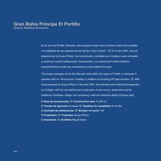 En la zona de Portillo, Samaná, este proyecto surge como el primer hotel cinco estrellas.
La modalidad de sus operaciones es del tipo “todo incluido”. En el año 2007, tras ser
adquirido por el Grupo Piñero, fue reconstruido y ampliado por Codelpa, quien remodeló
y construyó nuevas habitaciones, restaurantes, y su tradicional Pueblo Caribeño,
incorporándole el estilo que caracteriza la marca Bahía Príncipe.
This project emerges as the first five-star hotel within the region of Portillo, in Samaná. It
operates with an “All-inclusive” modality, in addition to providing VIP type services. After
being acquired by Grupo Piñeiro in the year 2007, the premises were rebuilt and expanded
by Codelpa, with the remodeling and construction of new rooms, restaurants and its
traditional Caribbean Village, thus endowing it with the distinctive Bahía Príncipe style.
Área de construcción‡‡ Construction area 13,500 m2
Tiempo de ejecución‡‡ 9 meses Deadline for completion 9 months
Cantidad de habitaciones‡‡ Number of rooms 192
Propietario‡‡ Proprietor Grupo Piñero
Arquitecto‡‡ Architect Miguel Salvá
Gran Bahía Príncipe El Portillo
Samaná, República Dominicana
106
 