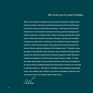We invite you to meet Codelpa
With over two decades of engineering and construction expertise, Codelpa shares
with you its history. One that has allowed the development of transcendental proj-
ects that are now part of the Caribbean landscape. Well aware of the fact that
infrastructure is the foundation that fosters the future growth and development of
citizens, businesses, and nations alike; Codelpa has always operated with a perfor-
mance criterion that is based on innovation, discipline, training, and a consistent
investment in quality. Such a criterion has in turn rendered increased satisfaction
to both our clients and our partners. This achievement has been the result of the
arduous efforts exerted by all members of the Codelpa family. Familiar to many,
the pages of this publication show structures, sites, and places that progressively
acquired the shape and characteristics invested by designers, interior decorators,
architects and engineers, until their owners’ dreams became a reality. Seeing
them again today brings to mind moments that filled us with pride and satisfaction,
for having actively contributed towards the achievements of all those who entrusted
us with their projects. This book is an invitation to know Codelpa’s long-standing
career, fully confident, that in doing so, you will be encouraged to continue to part-
ner along our side in our pursuit to build a better nation.
Álvaro Peña
12
 