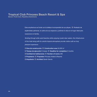 Esta arquitectura se funde con la belleza incomparable de sus playas. Rodeado de
espléndidas palmeras, la calma de sus espacios y jardines lo sitúa en el lugar ideal para
vacacionar en familia.
Strolling through white sand beaches while enjoying crystal clear waters, the infrastructure
of this hotel along with its colorful tropical atmosphere provide visitors with an truly
pleasant experience.
Área de construcción‡‡ Construction area 24,000 m2
Tiempo de ejecución‡‡ 9 meses Deadline for completion 9 months
Cantidad de habitaciones‡‡ Number of rooms 256
Propietario‡‡ Proprietor Princess Hotels & Resorts
Arquitecto‡‡ Architect Sarah García
Tropical Club Princess Beach Resort & Spa
Bávaro. Punta Cana, República Dominicana
226
 