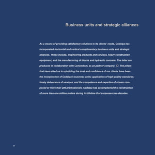 Business units and strategic alliances
As a means of providing satisfactory solutions to its clients’ needs, Codelpa has
incorporated horizontal and vertical complimentary business units and strategic
alliances. These include, engineering products and services, heavy construction
equipment, and the manufacturing of blocks and hydraulic concrete. The latter are
produced in collaboration with Concredom, as an partner company. The pillars
that have aided us in upholding the trust and confidence of our clients have been
the incorporation of Codelpa’s business units; application of high-quality standards;
timely deliverance of services, and the competence and expertise of a team com-
posed of more than 200 professionals. Codelpa has accomplished the construction
of more than one million meters during its lifetime that surpasses two decades.
24
 