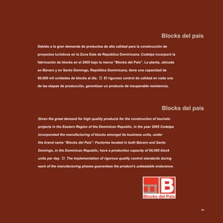 Blocks del país
Blocks del país
Given the great demand for high quality products for the construction of touristic
projects in the Eastern Region of the Dominican Republic, in the year 2005 Codelpa
incorporated the manufacturing of blocks amongst its business units, under
the brand name “Blocks del País”. Factories located in both Bávaro and Santo
Domingo, in the Dominican Republic, have a production capacity of 60,000 block
units per day. The implementation of rigorous quality control standards during
each of the manufacturing phases guarantees the product’s unbeatable endurance.
Debido a la gran demanda de productos de alta calidad para la construcción de
proyectos turísticos en la Zona Este de República Dominicana, Codelpa incorporó la
fabricación de blocks en el 2005 bajo la marca “Blocks del País”. La planta, ubicada
en Bávaro y en Santo Domingo, República Dominicana, tiene una capacidad de
60,000 mil unidades de blocks al día. El riguroso control de calidad en cada una
de las etapas de producción, garantizan un producto de insuperable resistencia.
29
 
