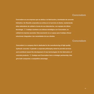 Concredom
Concredom
Concredom is a company that is dedicated to the manufacturing of high quality
hydraulic concrete. It upholds a corporate philosophy aimed to provide services
and contribute toward the development of new technologies for the fabrication of
concrete products. Codelpa and Concredom have a strategic partnership, that
give both companies a competitive advantage.
Concredom es una empresa que se dedica a la fabricación y bombeado de concreto
hidráulico. Su filosofía corporativa se enfoca en el servicio al cliente, manteniendo
altos estándares de calidad a través de sus laboratorios, con equipos de última
tecnología. Codelpa mantiene una alianza estratégica con Concredom, en
calidad de empresa asociada. Esta asociación es un apoyo para Codelpa ofrecer
soluciones integradas a las necesidades de sus clientes.
31
 