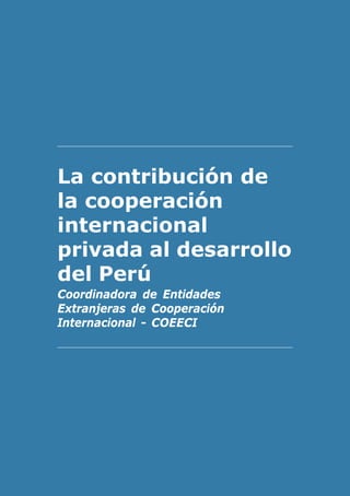 El contexto internacional de la ayuda   3




La contribución de
la cooperación
internacional
privada al desarrollo
del Perú
Coordinadora de Entidades
Extranjeras de Cooperación
Internacional - COEECI
 