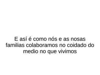 E así é como nós e as nosas
familias colaboramos no coidado do
medio no que vivimos
 