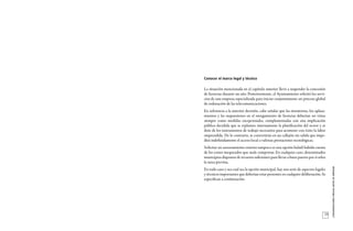 29
_CONSIDERACIONESPREVIASANTESDEEMPEZAR
Conocer el marco legal y técnico
La situación mencionada en el capítulo anterior llevó a suspender la concesión
de licencias durante un año. Posteriormente, el Ayuntamiento solicitó los servi-
cios de una empresa especializada para iniciar conjuntamente un proceso global
de ordenación de las telecomunicaciones.
En referencia a la anterior decisión, cabe señalar que las moratorias, los aplaza-
mientos y las suspensiones en el otorgamiento de licencias deberían ser vistas
siempre como medidas excepcionales, complementadas con una implicación
pública decidida que se replantee internamente la planificación del sector y se
dote de los instrumentos de trabajo necesarios para acometer con éxito la labor
emprendida. De lo contrario, se convertirán en un callejón sin salida que impe-
dirá indefinidamente el acceso local a valiosas prestaciones tecnológicas.
Solicitar un asesoramiento externo tampoco es una opción baladí habida cuenta
de los costes inesperados que suele comportar. En cualquier caso, determinados
municipios disponen de recursos suficientes para llevar a buen puerto por sí solos
la tarea prevista.
En todo caso y sea cual sea la opción municipal, hay una serie de aspectos legales
y técnicos importantes que deberían estar presentes en cualquier deliberación. Se
especifican a continuación.
 
