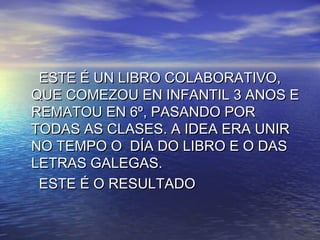 ESTE É UN LIBRO COLABORATIVO,ESTE É UN LIBRO COLABORATIVO,
QUE COMEZOU EN INFANTIL 3 ANOS EQUE COMEZOU EN INFANTIL 3 ANOS E
REMATOU EN 6º, PASANDO PORREMATOU EN 6º, PASANDO POR
TODAS AS CLASES. A IDEA ERA UNIRTODAS AS CLASES. A IDEA ERA UNIR
NO TEMPO O DÍA DO LIBRO E O DASNO TEMPO O DÍA DO LIBRO E O DAS
LETRAS GALEGAS.LETRAS GALEGAS.
ESTE É O RESULTADOESTE É O RESULTADO
 