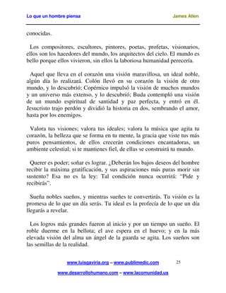Lo que un hombre piensa

James Allen

conocidas.
Los compositores, escultores, pintores, poetas, profetas, visionarios,
ellos son los hacedores del mundo, los arquitectos del cielo. El mundo es
bello porque ellos vivieron, sin ellos la laboriosa humanidad perecería.
Aquel que lleva en el corazón una visión maravillosa, un ideal noble,
algún día lo realizará. Colón llevó en su corazón la visión de otro
mundo, y lo descubrió; Copérnico impulsó la visión de muchos mundos
y un universo más extenso, y lo descubrió; Buda contempló una visión
de un mundo espiritual de santidad y paz perfecta, y entró en él.
Jesucristo trajo perdón y dividió la historia en dos, sembrando el amor,
hasta por los enemigos.
Valora tus visiones; valora tus ideales; valora la música que agita tu
corazón, la belleza que se forma en tu mente, la gracia que viste tus más
puros pensamientos, de ellos crecerán condiciones encantadoras, un
ambiente celestial; si te mantienes fiel, de ellas se construirá tu mundo.
Querer es poder; soñar es lograr. ¿Deberán los bajos deseos del hombre
recibir la máxima gratificación, y sus aspiraciones más puras morir sin
sustento? Esa no es la ley: Tal condición nunca ocurrirá: “Pide y
recibirás”.
Sueña nobles sueños, y mientras sueñes te convertirás. Tu visión es la
promesa de lo que un día serás. Tu ideal es la profecía de lo que un día
llegarás a revelar.
Los logros más grandes fueron al inicio y por un tiempo un sueño. El
roble duerme en la bellota; el ave espera en el huevo; y en la más
elevada visión del alma un ángel de la guarda se agita. Los sueños son
las semillas de la realidad.
www.luisgaviria.org – www.publimedic.com
www.desarrollohumano.com – www.lacomunidad.us

25

 