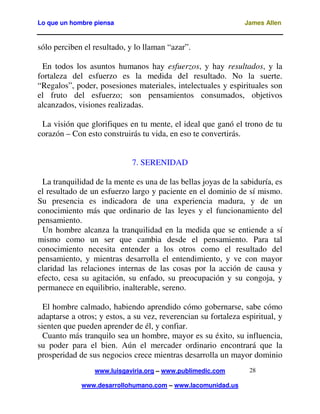Lo que un hombre piensa

James Allen

sólo perciben el resultado, y lo llaman “azar”.
En todos los asuntos humanos hay esfuerzos, y hay resultados, y la
fortaleza del esfuerzo es la medida del resultado. No la suerte.
“Regalos”, poder, posesiones materiales, intelectuales y espirituales son
el fruto del esfuerzo; son pensamientos consumados, objetivos
alcanzados, visiones realizadas.
La visión que glorifiques en tu mente, el ideal que ganó el trono de tu
corazón – Con esto construirás tu vida, en eso te convertirás.
7. SERENIDAD
La tranquilidad de la mente es una de las bellas joyas de la sabiduría, es
el resultado de un esfuerzo largo y paciente en el dominio de sí mismo.
Su presencia es indicadora de una experiencia madura, y de un
conocimiento más que ordinario de las leyes y el funcionamiento del
pensamiento.
Un hombre alcanza la tranquilidad en la medida que se entiende a sí
mismo como un ser que cambia desde el pensamiento. Para tal
conocimiento necesita entender a los otros como el resultado del
pensamiento, y mientras desarrolla el entendimiento, y ve con mayor
claridad las relaciones internas de las cosas por la acción de causa y
efecto, cesa su agitación, su enfado, su preocupación y su congoja, y
permanece en equilibrio, inalterable, sereno.
El hombre calmado, habiendo aprendido cómo gobernarse, sabe cómo
adaptarse a otros; y estos, a su vez, reverencian su fortaleza espiritual, y
sienten que pueden aprender de él, y confiar.
Cuanto más tranquilo sea un hombre, mayor es su éxito, su influencia,
su poder para el bien. Aún el mercader ordinario encontrará que la
prosperidad de sus negocios crece mientras desarrolla un mayor dominio
www.luisgaviria.org – www.publimedic.com
www.desarrollohumano.com – www.lacomunidad.us

28

 