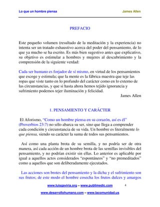 Lo que un hombre piensa

James Allen

PREFACIO
Este pequeño volumen (resultado de la meditación y la experiencia) no
intenta ser un tratado exhaustivo acerca del poder del pensamiento, de lo
que ya mucho se ha escrito. Es más bien sugestivo antes que explicativo,
su objetivo es estimular a hombres y mujeres al descubrimiento y la
comprensión de la siguiente verdad:
Cada ser humano es forjador de sí mismo, en virtud de los pensamientos
que escoge y estimula; que la mente es la fábrica maestra que teje las
ropas que viste tanto en lo profundo del carácter como en lo externo de
las circunstancias, y que si hasta ahora hemos tejido ignorancia y
sufrimiento podemos tejer iluminación y felicidad.
James Allen
1. PENSAMIENTO Y CARÁCTER
El Aforismo, “Como un hombre piensa en su corazón, así es él”
(Proverbios 23:7) no sólo abarca su ser, sino que llega a comprender
cada condición y circunstancia de su vida. Un hombre es literalmente lo
que piensa, siendo su carácter la suma de todos sus pensamientos.
Así como una planta brota de su semilla, y no podría ser de otra
manera, así cada acción de un hombre brota de las semillas invisibles del
pensamiento, y no podrían existir sin ellas. Lo anterior es aplicable por
igual a aquellos actos considerados “espontáneos” y “no premeditados”
como a aquellos que son deliberadamente ejecutados.
Las acciones son brotes del pensamiento y la dicha y el sufrimiento son
sus frutos; de este modo el hombre cosecha los frutos dulces y amargos
www.luisgaviria.org – www.publimedic.com
www.desarrollohumano.com – www.lacomunidad.us

4

 