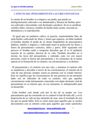 Lo que un hombre piensa

James Allen

2. EFECTO DEL PENSAMIENTO EN LAS CIRCUNSTANCIAS
Adaptación libre de Luis Gaviria www.luisgaviria.org
La mente de un hombre se compara a un jardín, que puede ser
inteligentemente cultivado o ser abandonado y llenarse de hierbas; pero
sea cultivado o descuidado, está destinado a producir. Si no se siembran
semillas útiles, entonces semillas de hierba mala caerán, crecerán en
abundancia y se reproducirán.
Al igual que un jardinero cultiva su parcela, manteniéndola libre de
mala hierba, cultivando las flores y frutos que requiere, así debe también
el hombre atender el jardín de su mente limpiándola de pensamientos
dañinos, inútiles e impuros y cultivando hasta la perfección las flores y
frutos de pensamientos correctos, útiles y puros. Sólo siguiendo este
proceso el hombre tarde o temprano descubre que él es el jardinero
maestro de su espíritu, director de su vida. También descubre en sí
mismo, las leyes del pensamiento, y entiende, cada vez con mayor
precisión, cómo la fuerza del pensamiento y los elementos de la mente
operan en la formación de su carácter, sus circunstancias y su destino.
El pensamiento y el carácter son uno solo, y mientras el carácter sólo
se manifiesta y descubre a través de las circunstancias, el entorno de la
vida de una persona siempre estará en armonía con su estado interior.
Esto no significa que las circunstancias de una persona en un momento
dado son un indicador de todo su carácter, sino que aquellas
circunstancias están íntimamente conectadas con algún elemento vital de
pensamiento en su interior que, en ese momento, es indispensable para
su desarrollo.
Cada hombre está donde está por la ley de su propio ser. Los
pensamientos que ha construido en su carácter lo han llevado allí, y en la
disposición de su vida no hay elemento de azar, sino el resultado de una
ley que no puede fallar. Esto es cierto tanto para aquellos que se sienten
descontentos con su entorno como para aquellos que están satisfechos
www.luisgaviria.org – www.publimedic.com
www.desarrollohumano.com – www.lacomunidad.us

7

 