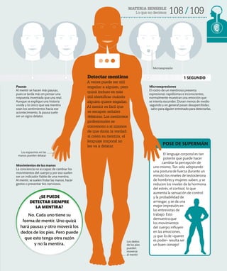 MATERIA SENSIBLE
Lo que no decimos 108 109
Detectar mentiras
A veces puede ser útil
engañar a alguien, pero
quizá incluso es más
útil identificar cuándo
alguien quiere engañar.
Al mentir es fácil que
se escapen señales
delatoras. Los mentirosos
profesionales se
convencen a sí mismos
de que dicen la verdad:
si creen su mentira, el
lenguaje corporal no
les va a delatar.
Pausas
Al mentir se hacen más pausas,
pues se tarda más en pensar una
respuesta inventada que una real.
Aunque se explique una historia
vivida y lo único que sea mentira
sean los sentimientos hacia ese
acontecimiento, la pausa suele
ser un signo delator.
Microexpresiones
El rostro de un mentiroso presenta
expresiones rapidísimas e inconscientes,
normalmente muestran una emoción que
se intenta esconder. Duran menos de medio
segundo y en general pasan desapercibidas,
salvo para alguien entrenado para detectarlas.
Movimientos de las manos
La conciencia no es capaz de cambiar los
movimientos del cuerpo y por eso suelen
ser un indicador fiable de una mentira.
Al mentir, se suelen frotar las manos, hacer
gestos o presentar tics nerviosos.
Los dedos
de los pies
pueden
moverse
al mentir
Los espasmos en las
manos pueden delatar
Microexpresión
El lenguaje corporal es tan
potente que puede hacer
cambiar la percepción de
uno mismo. Tan solo adoptando
una postura de fuerza durante un
minuto los niveles de testosterona
de hombres y mujeres suben, y se
reducen los niveles de la hormona
del estrés, el cortisol, lo que
aumenta la sensación de control
y la probabilidad de
arriesgar, y se da una
mejor impresión en
las entrevistas de
trabajo. Esto
demuestra que
los movimientos
del cuerpo influyen
en las emociones,
¡y que lo de «querer
es poder» resulta ser
un buen consejo!
POSE DE SUPERMÁN
1 SEGUNDO
¿SE PUEDE
DETECTAR SIEMPRE
LA MENTIRA?
No. Cada uno tiene su
forma de mentir. Uno quizá
hará pausas y otro moverá los
dedos de los pies. Pero puede
que esto tenga otra razón
y no la mentira.
 