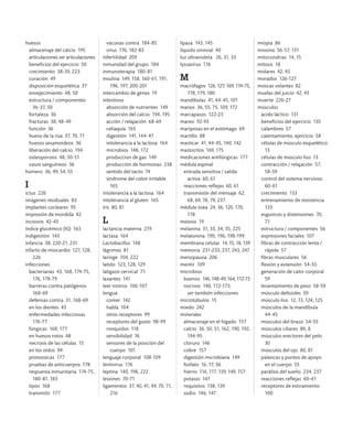 huesos
almacenaje del calcio 195
articulaciones ver articulaciones
beneficios del ejercicio 50
crecimiento 38-39, 223
curación 49
disposición esquelética 37
envejecimiento 48, 50
estructura / componentes
36-37, 50
fortaleza 36
fracturas 38, 48-49
función 36
hueso de la risa 37, 70, 71
huesos sesamoideos 36
liberación del calcio 194
osteoporosis 48, 50-51
vasos sanguíneos 36
húmero 36, 49, 54, 55
I
ictus 226
imágenes residuales 83
implantes cocleares 95
impresión de mordida 42
incisivos 42-43
índice glucémico (IG) 163
indigestión 143
infancia 38, 220-21, 231
infarto de miocardio 127, 128,
226
infecciones
bacterianas 43, 168, 174-75,
176, 178-79
barreras contra patógenos
168-69
defensas contra 31, 168-69
en los dientes 43
enfermedades infecciosas
176-77
fúngicas 168, 177
en huesos rotos 48
necrosis de las células 15
en los oídos 94
protozoicas 177
pruebas de anticuerpos 178
respuesta inmunitaria 174-75,
180-81, 183
tipos 168
transmitir 177
vacunas contra 184-85
virus 176, 182-83
infertilidad 209
inmunidad del grupo 184
inmunoterapia 180-81
insulina 149, 158, 160-61, 191,
196, 197, 200-201
intercambio de genes 19
intestinos
absorción de nutrientes 149
absorción del calcio 194, 195
acción / relajación 68-69
celiaquía 165
digestión 141, 144-47
intolerancia a la lactosa 164
microbios 148, 172
produccion de gas 149
producción de hormonas 238
sentido del tacto 74
síndrome del colon irritable
165
intolerancia a la lactosa 164
intolerancia al gluten 165
iris 80, 81
L
lactancia materna 219
lactasa 164
Lactobacillus 148
lágrimas 81
laringe 104, 222
latido 123, 128, 129
latigazo cervical 71
laxantes 141
leer rostros 106-107
lengua
comer 142
habla 104
otros receptores 99
receptores del gusto 98-99
ronquidos 118
sensibilidad 76
sensores de la posición del
cuerpo 101
lenguaje corporal 108-109
lentivirus 176
leptina 140, 198, 222
lesiones 70-71
ligamentos 37, 40, 41, 49, 70, 71,
216
lipasa 143, 145
líquido sinovial 40
luz ultravioleta 26, 31, 33
lyssavirus 176
M
macrófagos 126, 127, 169, 174-75,
178, 179, 180
mandíbulas 41, 44-45, 101
manos 36, 55, 75, 109, 172
marcapasos 122-23
mareo 92-93
mariposas en el estómago 69
martillo 88
masticar 41, 44-45, 140, 142
mastocitos 169, 175
medicaciones antifúngicas 177
médula espinal
entrada sensitiva / salida
activa 60, 61
reacciones reflejas 60, 61
transmisión del mensaje 62,
68, 69, 78, 79, 237
médula ósea 24, 36, 120, 170,
178
meiosis 19
melanina 31, 33, 34, 35, 225
melatonina 190, 196, 198-199
membrana celular 14, 15, 18, 139
memoria 231-233, 237, 243, 247
menopausia 206
mentir 109
microbios
buenos 146, 148-49, 164, 172-73
nocivos 148, 172-173;
ver también infecciones
microtúbulos 15
miedo 242
minerales
almacenaje en el hígado 157
calcio 36, 50, 51, 162, 190, 192,
194-95
cloruro 146
cobre 157
digestión microbiana 149
fosfato 16, 17, 36
hierro 116, 117, 139, 149, 157
potasio 147
requisitos 138, 139
sodio 146, 147
miopía 86
miosina 56-57, 131
mitocondrias 14, 15
mitosis 18
molares 42, 43
morados 126-127
moscas volantes 82
muelas del juicio 42, 43
muerte 226-27
músculos
ácido láctico 131
beneficios del ejercicio 135
calambres 57
calentamiento, ejercicio 58
células de músculo esquelético
13
células de músculo liso 13
contracción / relajación 57,
58-59
control del sistema nervioso
60-61
crecimiento 133
entrenamiento de resistencia
133
esguinces y distensiones 70,
71
estructura / componentes 56
expresiones faciales 107
fibras de contracción lenta /
rápida 57
fibras musculares 56
flexión y extensión 54-55
generación de calor corporal
59
levantamiento de peso 58-59
músculo deltoides 59
músculo liso 12, 13, 124, 125
músculos de la mandíbula
44-45
músculos del brazo 54-55
músculos ciliares 80, 8
músculos erectores del pelo
30
músculos del ojo 80, 81
palancas y puntos de apoyo
en el cuerpo 55
parálisis del sueño 234, 237
reacciones reflejas 60-61
receptores de estiramiento
100
 