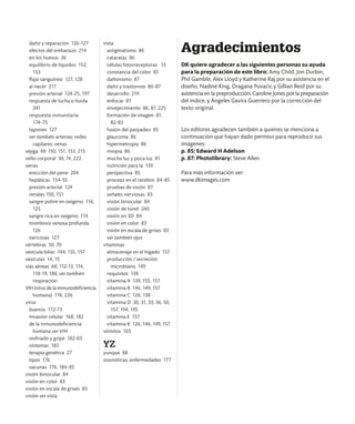 daño y reparación 126-127
efectos del embarazo 214
en los huesos 36
equilibrio de líquidos 152,
153
flujo sanguíneo 127, 128
al nacer 217
presión arterial 124-25, 197
respuesta de lucha o huida
241
respuesta inmunitaria
174-75
tapones 127
ver también arterias; redes
capilares; venas
vejiga 69, 150, 151, 153, 215
vello corporal 30, 74, 222
venas
erección del pene 204
hepáticas 154-55
presión arterial 124
renales 150, 151
sangre pobre en oxígeno 116,
125
sangre rica en oxígeno 114
trombosis venosa profunda
126
varicosas 127
vértebras 50, 70
vesícula biliar 144, 155, 157
vesículas 14, 15
vías aéreas 68, 112-13, 114,
118-19, 186; ver también
respiración
VIH (virus de la inmunodeficiencia
humana) 176, 226
virus
buenos 172-73
invasión celular 168, 182
de la inmunodeficiencia
humana ver VIH
resfriado y gripe 182-83
síntomas 183
terapia genética 27
tipos 176
vacunas 176, 184-85
visión binocular 84
visión en color 83
visión en escala de grises 83
visión ver vista
vista
astigmatismo 86
cataratas 86
células fotorreceptoras 13
constancia del color 85
daltonismo 87
daño y trastornos 86-87
desarrollo 219
enfocar 81
envejecimiento 86, 87, 225
formación de imagen 81,
82-83
fusión del parpadeo 85
glaucoma 86
hipermetropía 86
miopía 86
mucha luz y poca luz 81
nutrición para la 139
perspectiva 85
proceso en el cerebro 84-85
pruebas de visión 87
señales nerviosas 83
visión binocular 84
visión de túnel 240
visión en 3D 84
visión en color 83
visión en escala de grises 83
ver también ojos
vitaminas
almacenaje en el hígado 157
producción / secreción
microbiana 149
requisitos 138
vitamina A 139, 155, 157
vitamina B 146, 149, 157
vitamina C 126, 138
vitamina D 30, 31, 33, 36, 50,
157, 194, 195
vitamina E 157
vitamina K 126, 146, 149, 157
vómitos 165
YZ
yunque 88
zoonóticas, enfermedades 177
Agradecimientos
DK quiere agradecer a las siguientes personas su ayuda
para la preparación de este libro: Amy Child, Jon Durbin,
Phil Gamble, Alex Lloyd y Katherine Raj por su asistencia en el
diseño, Nadine King, Dragana Puvacic y Gillian Reid por su
asistencia en la preproducción, Caroline Jones por la preparación
del índice, y Ángeles Gavira Guerrero por la corrección del
texto original.
Los editores agradecen también a quienes se menciona a
continuación que hayan dado permiso para reproducir sus
imágenes:
p. 85: Edward H Adelson
p. 87: Photolibrary: Steve Allen
Para más información ver:
www.dkimages.com
 