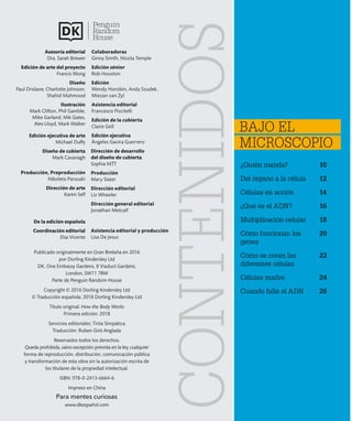 ¿Quién manda? 10
Del órgano a la célula 12
Células en acción 14
¿Qué es el ADN? 16
Multiplicación celular 18
Cómo funcionan los 20
genes
Cómo se crean las 22
diferentes células
Células madre 24
Cuando falla el ADN 26
BAJO EL
MICROSCOPIO
CONTENIDOS
Publicado originalmente en Gran Bretaña en 2016
por Dorling Kindersley Ltd
DK, One Embassy Gardens, 8 Viaduct Gardens,
London, SW11 7BW
Parte de Penguin Random House
Copyright © 2016 Dorling Kindersley Ltd
© Traducción española: 2018 Dorling Kindersley Ltd
Título original: How the Body Works
Primera edición: 2018
Servicios editoriales: Tinta Simpàtica
Traducción: Ruben Giró Anglada
Reservados todos los derechos.
Queda prohibida, salvo excepción prevista en la ley, cualquier
forma de reproducción, distribución, comunicación pública
y transformación de esta obra sin la autorización escrita de
los titulares de la propiedad intelectual.
ISBN: 978-0-2413-6664-6
Impreso en China
Para mentes curiosas
www.dkespañol.com
Edición ejecutiva de arte
Michael Duffy
Diseño de cubierta
Mark Cavanagh
Asesoría editorial
Dra. Sarah Brewer
Edición de arte del proyecto
Francis Wong
Diseño
Paul Drislane, Charlotte Johnson,
Shahid Mahmood
Ilustración
Mark Clifton, Phil Gamble,
Mike Garland, Mik Gates,
Alex Lloyd, Mark Walker
Producción, Preproducción
Nikoleta Parasaki
Dirección de arte
Karen Self
De la edición española
Coordinación editorial
Elsa Vicente
Colaboradoras
Ginny Smith, Nicola Temple
Edición sénior
Rob Houston
Edición
Wendy Horobin, Andy Szudek,
Miezan van Zyl
Asistencia editorial
Francesco Piscitelli
Edición de la cubierta
Claire Gell
Edición ejecutiva
Ángeles Gavira Guerrero
Dirección de desarrollo
del diseño de cubierta
Sophia MTT
Producción
Mary Slater
Dirección editorial
Liz Wheeler
Dirección general editorial
Jonathan Metcalf
Asistencia editorial y producción
Lisa De Jesus
 