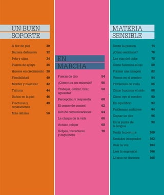 A flor de piel 30
Barrera defensiva 32
Pelo y uñas 34
Pilares de apoyo 36
Huesos en crecimiento 38
Flexibilidad 40
Morder y masticar 42
Triturar 44
Daños en la piel 46
Fracturas y 48
reparaciones
Más débiles 50
Fuerza de tiro 54
¿Cómo tira un músculo? 56
Trabajar, estirar, tirar, 58
aguantar
Percepción y respuesta 60
El centro de control 62
Red de comunicaciones 64
La chispa de la vida 66
Actuar, relajar 68
Golpes, torceduras 70
y esguinces
Sentir la presión 74
¿Cómo sentimos? 76
Las vías del dolor 78
Cómo funciona el ojo 80
Formar una imagen 82
Vemos en el cerebro 84
Problemas de vista 86
Cómo funciona el oído 88
Cómo oye el cerebro 90
En equilibrio 92
Problemas auditivos 94
Captar un olor 96
En la punta de 98
la lengua
Sentir la postura 100
Sentidos integrados 102
Usar la voz 104
Leer la expresión 106
Lo que no decimos 108
UN BUEN
SOPORTE
EN
MARCHA
MATERIA
SENSIBLE
 