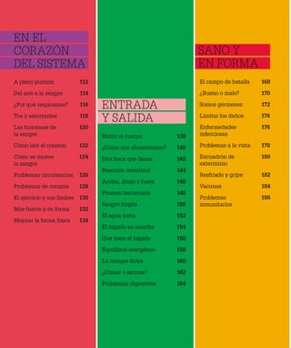 A pleno pulmón 112
Del aire a la sangre 114
¿Por qué respiramos? 116
Tos y estornudos 118
Las funciones de 120
la sangre
Cómo late el corazón 122
Cómo se mueve 124
la sangre
Problemas circulatorios 126
Problemas de corazón 128
El ejercicio y sus límites 130
Más fuerte y en forma 132
Mejorar la forma física 134
Nutrir el cuerpo 138
¿Cómo nos alimentamos? 140
Una boca que llenar 142
Reacción intestinal 144
Arriba, abajo y fuera 146
Proceso bacteriano 148
Sangre limpia 150
El agua justa 152
El hígado en marcha 154
Qué hace el hígado 156
Equilibrio energético 158
La trampa dulce 160
¿Comer o ayunar? 162
Problemas digestivos 164
El campo de batalla 168
¿Bueno o malo? 170
Somos gérmenes 172
Limitar los daños 174
Enfermedades 176
infecciosas
Problemas a la vista 178
Escuadrón de 180
exterminio
Resfriado y gripe 182
Vacunas 184
Problemas 186
inmunitarios
EN EL
CORAZÓN
DEL SISTEMA
ENTRADA
Y SALIDA
SANO Y
EN FORMA
 
