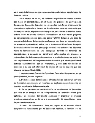 10
ya el peso de la formación por competencias en el sistema escolarizado de
Estados Unidos.
En la década de los 90, se consolida la gestión del talento humano
con base en competencias, en el marco del proceso de Convergencia
Europea de Educación Superior; se profundiza y da forma al concepto de
competencia aplicado al campo de la educación superior, concepto que
facilita y va unido al proceso de integración del crédito académico como
criterio rector del diseño curricular universitario. Se inicia así el proyecto
de convergencia europea conocido como TUNING, dirigido a una base de
comparabilidad para la formación profesional con base en competencias.
La enseñanza profesional asiste, en la Comunidad Económica Europea,
al desplazamiento de una pedagogía definida en términos de objetivos
hacia la formalización de una pedagogía definida en términos de
competencias a adquirir; se construyen referenciales de empleos y
referenciales de diplomas según un mismo procedimiento que es objeto de
una reglamentación, esta reglamentación establece que todo diploma está
definido explícitamente por un referencial, y que este referencial es
deducido a su vez del referencial de empleo al cual se supone que ese
diploma conduce.(Ropè,2004).
Los procesos de Formación Basada en Competencias parecen surgir,
principalmente, de dos orígenes:
a. De la necesidad del trabajador o trabajadora de obtener un servicio
de formación para superar un resultado de evaluación que demuestra un
dominio insuficiente de la competencia;
b. De los procesos de modernización de los sistemas de formación
que ven en el enfoque de las competencias un referente válido para
optimizar los insumos del diseño curricular y organizar el proceso
enseñanza/aprendizaje en torno a la construcción de capacidades para
llegar a ser competente.
Si bien la competencia tiene su origen en el mundo laboral
adoptándose rápidamente por la educación técnica, el término se ha
 