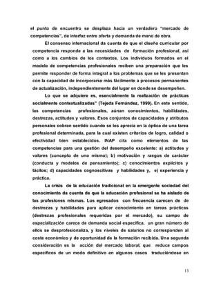 13
el punto de encuentro se desplaza hacia un verdadero “mercado de
competencias”, de interfaz entre oferta y demanda de mano de obra.
El consenso internacional da cuenta de que el diseño curricular por
competencia responde a las necesidades de formación profesional, así
como a los cambios de los contextos. Los individuos formados en el
modelo de competencias profesionales reciben una preparación que les
permite responder de forma integral a los problemas que se les presenten
con la capacidad de incorporarse más fácilmente a procesos permanentes
de actualización, independientemente del lugar en donde se desempeñen.
L
Lo
o q
qu
ue
e s
se
e a
ad
dq
qu
ui
ie
er
re
e e
es
s,
, e
es
se
en
nc
ci
ia
al
lm
me
en
nt
te
e l
la
a r
re
ea
al
li
iz
za
ac
ci
ió
ón
n d
de
e p
pr
rá
ác
ct
ti
ic
ca
as
s
s
so
oc
ci
ia
al
lm
me
en
nt
te
e c
co
on
nt
te
ex
xt
tu
ua
al
li
iz
za
ad
da
as
s”
” (
(T
Te
ej
je
ed
da
a F
Fe
er
rn
ná
án
nd
de
ez
z,
, 1
19
99
99
9)
).
. En este sentido,
las competencias profesionales, aúnan conocimientos, habilidades,
destrezas, actitudes y valores. Esos conjuntos de capacidades y atributos
personales cobran sentido cuando se los aprecia en la óptica de una tarea
profesional determinada, para la cual existen criterios de logro, calidad o
efectividad bien establecidos. INAP cita como elementos de las
competencias para una gestión del desempeño excelente: a) actitudes y
valores (concepto de uno mismo); b) motivación y rasgos de carácter
(conducta y modelos de pensamiento); c) conocimientos explícitos y
tácitos; d) capacidades cognoscitivas y habilidades y, e) experiencia y
práctica.
L
La
a c
cr
ri
is
si
is
s d
de
e l
la
a e
ed
du
uc
ca
ac
ci
ió
ón
n t
tr
ra
ad
di
ic
ci
io
on
na
al
l e
en
n l
la
a e
em
me
er
rg
ge
en
nt
te
e s
so
oc
ci
ie
ed
da
ad
d d
de
el
l
c
co
on
no
oc
ci
im
mi
ie
en
nt
to
o d
da
a c
cu
ue
en
nt
ta
a d
de
e q
qu
ue
e l
la
a e
ed
du
uc
ca
ac
ci
ió
ón
n p
pr
ro
of
fe
es
si
io
on
na
al
l s
se
e h
ha
a a
ai
is
sl
la
ad
do
o d
de
e
l
la
as
s p
pr
ro
of
fe
es
si
io
on
ne
es
s m
mi
is
sm
ma
as
s.
. L
Lo
os
s e
eg
gr
re
es
sa
ad
do
os
s c
co
on
n f
fr
re
ec
cu
ue
en
nc
ci
ia
a c
ca
ar
re
ec
ce
en
n d
de
e de
destrezas y habilidades para aplicar conocimiento en tareas prácticas
(destrezas profesionales requeridas por el mercado), su campo de
especialización carece de demanda social específica, un gran número de
ellos se desprofesionaliza, y los niveles de salarios no corresponden al
coste económico y de oportunidad de la formación recibida. Una segunda
consideración es la acción del mercado laboral, que reduce campos
específicos de un modo definitivo en algunos casos traduciéndose en
 