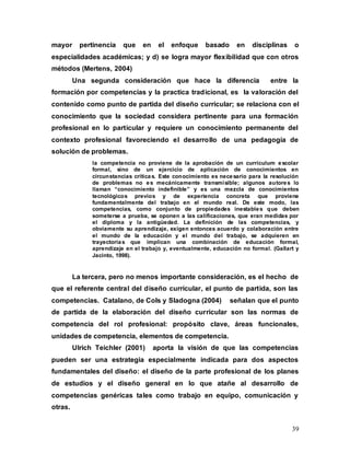 39
mayor pertinencia que en el enfoque basado en disciplinas o
especialidades académicas; y d) se logra mayor flexibilidad que con otros
métodos (Mertens, 2004)
Una segunda consideración que hace la diferencia entre la
formación por competencias y la practica tradicional, es la valoración del
contenido como punto de partida del diseño curricular; se relaciona con el
conocimiento que la sociedad considera pertinente para una formación
profesional en lo particular y requiere un conocimiento permanente del
contexto profesional favoreciendo el desarrollo de una pedagogía de
solución de problemas.
la competencia no proviene de la aprobación de un currículum escolar
formal, sino de un ejercicio de aplicación de conocimientos en
circunstancias críticas. Este conocimiento es necesario para la resolución
de problemas no es mecánicamente transmisible; algunos autores lo
llaman “conocimiento indefinible” y es una mezcla de conocimientos
tecnológicos previos y de experiencia concreta que proviene
fundamentalmente del trabajo en el mundo real. De este modo, las
competencias, como conjunto de propiedades inestables que deben
someterse a prueba, se oponen a las calificaciones, que eran medidas por
el diploma y la antigüedad. La definición de las competencias, y
obviamente su aprendizaje, exigen entonces acuerdo y colaboración entre
el mundo de la educación y el mundo del trabajo, se adquieren en
trayectorias que implican una combinación de educación formal,
aprendizaje en el trabajo y, eventualmente, educación no formal. (Gallart y
Jacinto, 1998).
La tercera, pero no menos importante consideración, es el hecho de
que el referente central del diseño curricular, el punto de partida, son las
competencias. Catalano, de Cols y Sladogna (2004) señalan que el punto
de partida de la elaboración del diseño curricular son las normas de
competencia del rol profesional: propósito clave, áreas funcionales,
unidades de competencia, elementos de competencia.
Ulrich Teichler (2001) aporta la visión de que las competencias
pueden ser una estrategia especialmente indicada para dos aspectos
fundamentales del diseño: el diseño de la parte profesional de los planes
de estudios y el diseño general en lo que atañe al desarrollo de
competencias genéricas tales como trabajo en equipo, comunicación y
otras.
 