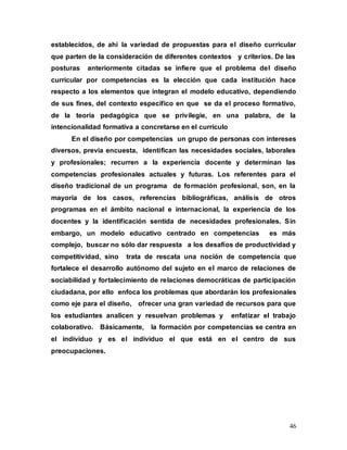 46
establecidos, de ahí la variedad de propuestas para el diseño curricular
que parten de la consideración de diferentes contextos y criterios. De las
posturas anteriormente citadas se infiere que el problema del diseño
curricular por competencias es la elección que cada institución hace
respecto a los elementos que integran el modelo educativo, dependiendo
de sus fines, del contexto específico en que se da el proceso formativo,
de la teoría pedagógica que se privilegie, en una palabra, de la
intencionalidad formativa a concretarse en el currículo
En el diseño por competencias un grupo de personas con intereses
diversos, previa encuesta, identifican las necesidades sociales, laborales
y profesionales; recurren a la experiencia docente y determinan las
competencias profesionales actuales y futuras. Los referentes para el
diseño tradicional de un programa de formación profesional, son, en la
mayoría de los casos, referencias bibliográficas, análisis de otros
programas en el ámbito nacional e internacional, la experiencia de los
docentes y la identificación sentida de necesidades profesionales. Sin
embargo, un modelo educativo centrado en competencias es más
complejo, buscar no sólo dar respuesta a los desafíos de productividad y
competitividad, sino trata de rescata una noción de competencia que
fortalece el desarrollo autónomo del sujeto en el marco de relaciones de
sociabilidad y fortalecimiento de relaciones democráticas de participación
ciudadana, por ello enfoca los problemas que abordarán los profesionales
como eje para el diseño, ofrecer una gran variedad de recursos para que
los estudiantes analicen y resuelvan problemas y enfatizar el trabajo
colaborativo. Básicamente, la formación por competencias se centra en
el individuo y es el individuo el que está en el centro de sus
preocupaciones.
 