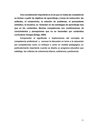 51
U
Un
na
a c
co
on
ns
si
id
de
er
ra
ac
ci
ió
ón
n i
im
mp
po
or
rt
ta
an
nt
te
e e
es
s l
la
a d
de
e q
qu
ue
e n
no
o t
to
od
da
as
s l
la
as
s c
co
om
mp
pe
et
te
en
nc
ci
ia
a
s
se
e f
fo
or
rm
ma
an
n a
a p
pa
ar
rt
ti
ir
r d
de
e o
ob
bj
je
et
ti
iv
vo
os
s d
de
e a
ap
pr
re
en
nd
di
iz
za
aj
je
e y
y h
ho
or
ra
as
s d
de
e i
in
ns
st
tr
ru
uc
cc
ci
ió
ón
n,
, l
la
as
s
a
ac
ct
ti
it
tu
ud
de
es
s,
, e
el
l c
co
om
mp
pr
ro
om
mi
is
so
o,
, l
la
a s
so
ol
lu
uc
ci
ió
ón
n d
de
e p
pr
ro
ob
bl
le
em
ma
as
s,
, e
el
l p
pe
en
ns
sa
am
mi
ie
en
nt
to
o
s
si
im
mb
bó
ól
li
ic
co
o,
, l
la
a i
in
ni
ic
ci
ia
at
ti
iv
va
a,
, s
se
e f
fo
om
me
en
nt
ta
an
n e
en
n l
la
as
s e
es
st
tr
ra
at
te
eg
gi
ia
as
s d
de
e a
ap
pr
re
en
nd
di
iz
za
aj
je
e m
ma
as
s
q
qu
ue
e e
en
n l
lo
os
s c
co
on
nt
te
en
ni
id
do
os
s.
. M
Mu
uc
ch
ha
as
s c
co
om
mp
pe
et
te
en
nc
ci
ia
as
s s
so
on
n c
co
om
mb
bi
in
na
ac
ci
io
on
ne
es
s d
de
e
c
co
on
no
oc
ci
im
mi
ie
en
nt
to
os
s y
y p
pe
er
rc
ce
ep
pc
ci
io
on
ne
es
s q
qu
ue
e n
no
o s
se
e t
tr
ra
an
ns
sm
mi
it
te
en
n p
po
or
r c
co
on
nt
te
en
ni
id
do
os
s
c
cu
ur
rr
ri
ic
cu
ul
la
ar
re
es
s (
(V
Va
ar
rg
ga
as
s Z
Zú
úñ
ñi
ig
ga
a,
, 2
20
00
04
4)
)
Comprender el significado e implicaciones del concepto de
competencia profesional y conocer la discusión en torno a la educación
por competencias como un enfoque o como un modelo pedagógico, es
particularmente importante cuando se diseña un programa educativo que
satisfaga los criterios de coherencia interna, suficiencia y pertinencia.
 